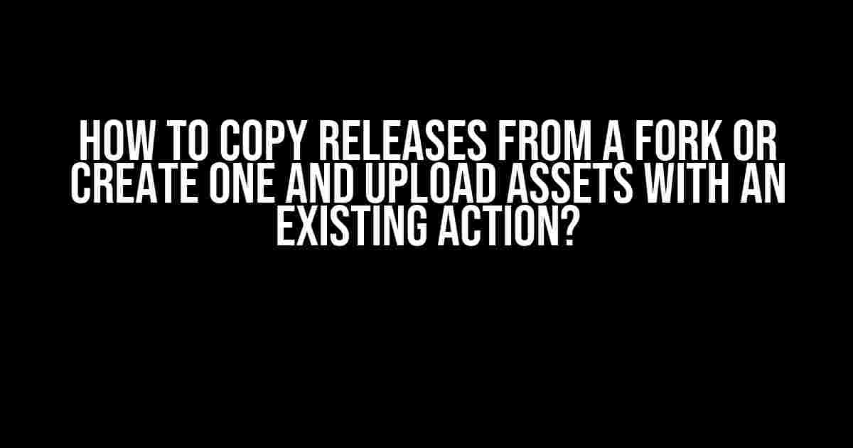 How to Copy Releases from a Fork or Create One and Upload Assets with an Existing Action?