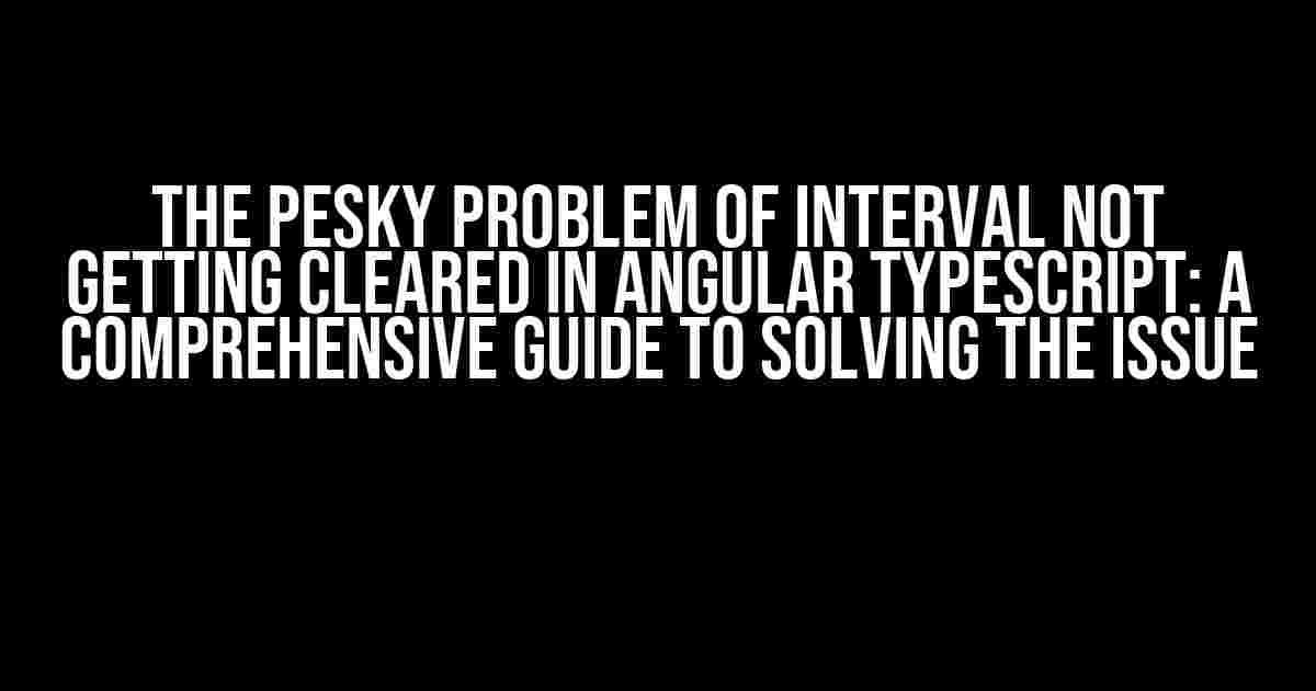 The Pesky Problem of Interval Not Getting Cleared in Angular TypeScript: A Comprehensive Guide to Solving the Issue